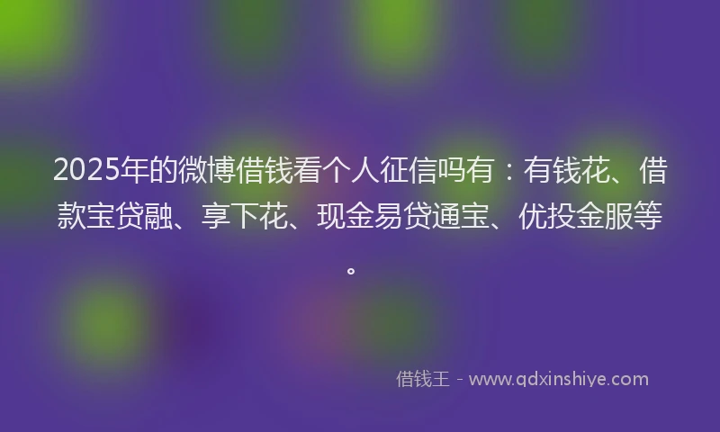 2025年的微博借钱看个人征信吗有:有钱花、借款宝贷融、享下花、现金易贷通宝、优投金服等。