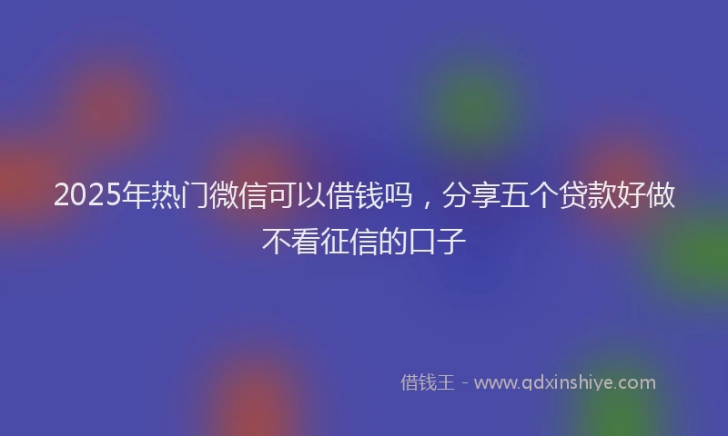 2025年热门微信可以借钱吗，分享五个贷款好做不看征信的口子