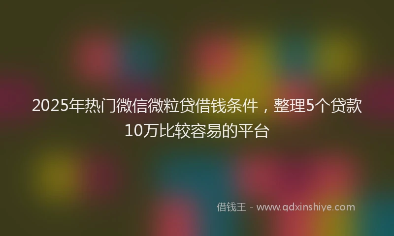 2025年热门微信微粒贷借钱条件，整理5个贷款10万比较容易的平台