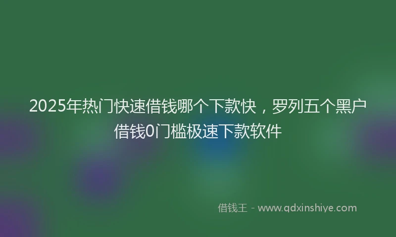2025年热门快速借钱哪个下款快,罗列五个黑户借钱0门槛极速下款软件