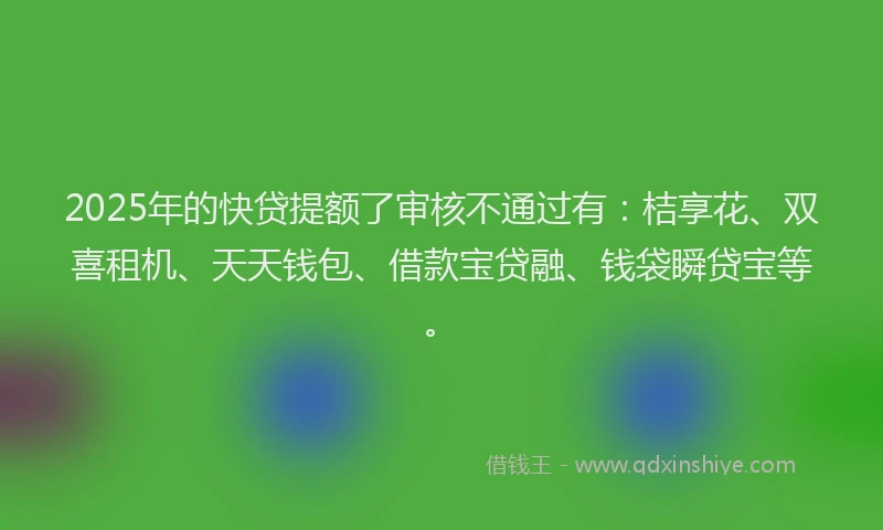 2025年的快贷提额了审核不通过有：桔享花、双喜租机、天天钱包、借款宝贷融、钱袋瞬贷宝等。