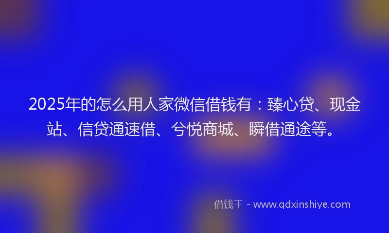 2025年的怎么用人家微信借钱有：臻心贷、现金站、信贷通速借、兮悦商城、瞬借通途等。