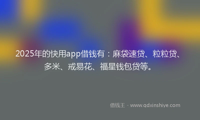 2025年的快用app借钱有：麻袋速贷、粒粒贷、多米、戒易花、福星钱包贷等。
