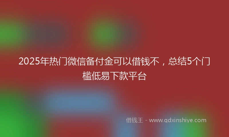 2025年热门微信备付金可以借钱不，总结5个门槛低易下款平台