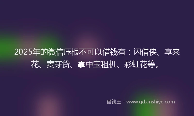 2025年的微信压根不可以借钱有：闪借侠、享来花、麦芽贷、掌中宝租机、彩虹花等。