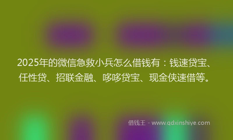 2025年的微信急救小兵怎么借钱有：钱速贷宝、任性贷、招联金融、哆哆贷宝、现金侠速借等。