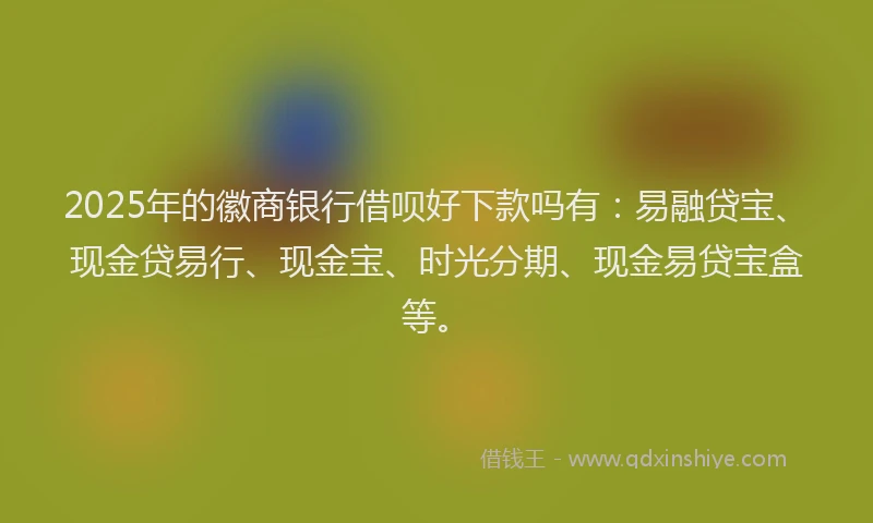 2025年的徽商银行借呗好下款吗有：易融贷宝、现金贷易行、现金宝、时光分期、现金易贷宝盒等。