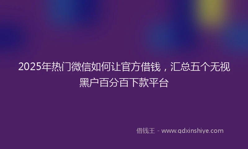 2025年热门微信如何让官方借钱，汇总五个无视黑户百分百下款平台
