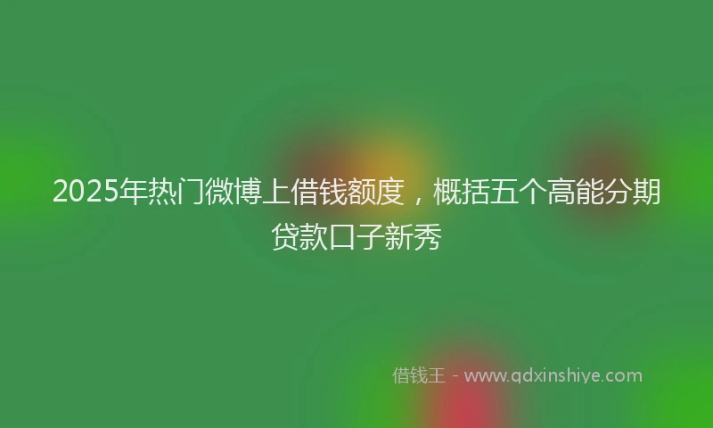 2025年热门微博上借钱额度，概括五个高能分期贷款口子新秀
