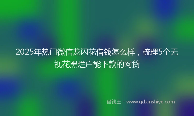 2025年热门微信龙闪花借钱怎么样，梳理5个无视花黑烂户能下款的网贷