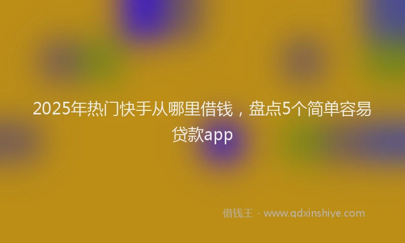 2025年热门快手从哪里借钱，盘点5个简单容易贷款app