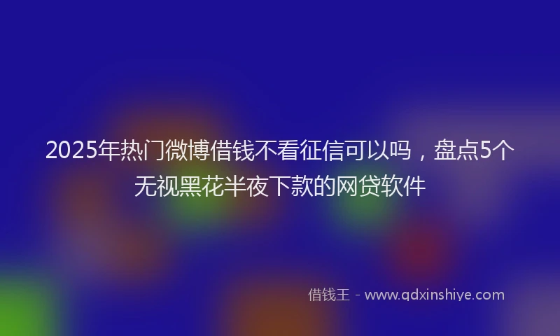 2025年热门微博借钱不看征信可以吗，盘点5个无视黑花半夜下款的网贷软件
