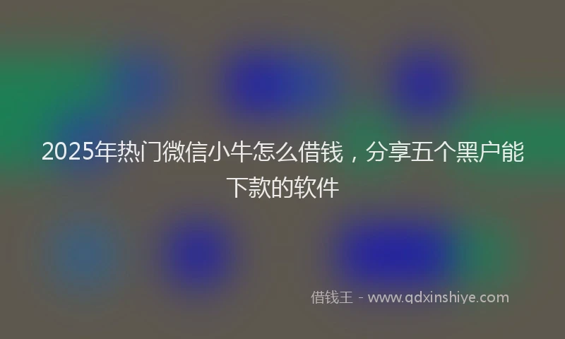 2025年热门微信小牛怎么借钱，分享五个黑户能下款的软件