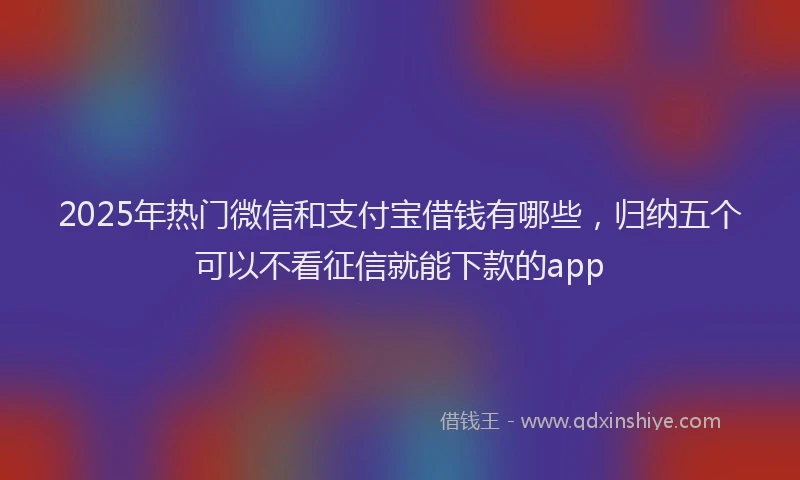 2025年热门微信和支付宝借钱有哪些，归纳五个可以不看征信就能下款的app