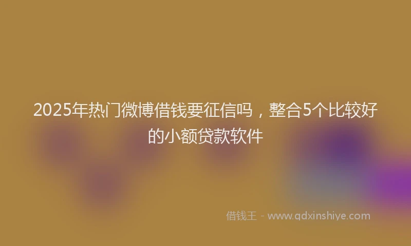 2025年热门微博借钱要征信吗，整合5个比较好的小额贷款软件