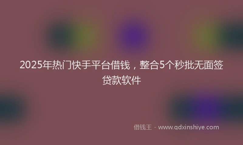 2025年热门快手平台借钱，整合5个秒批无面签贷款软件