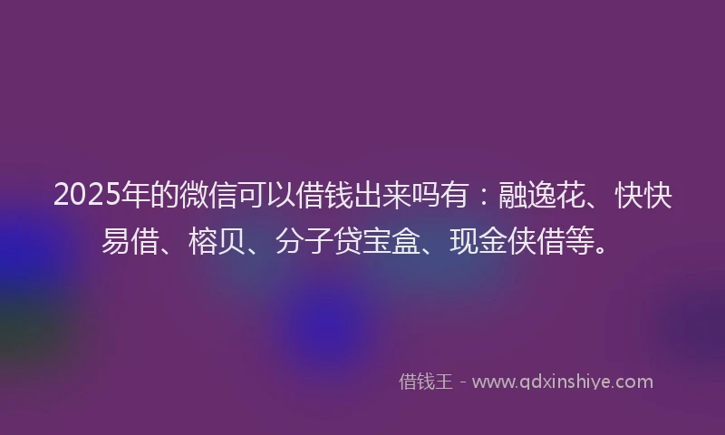 2025年的微信可以借钱出来吗有：融逸花、快快易借、榕贝、分子贷宝盒、现金侠借等。