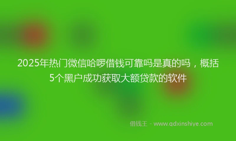 2025年热门微信哈啰借钱可靠吗是真的吗，概括5个黑户成功获取大额贷款的软件