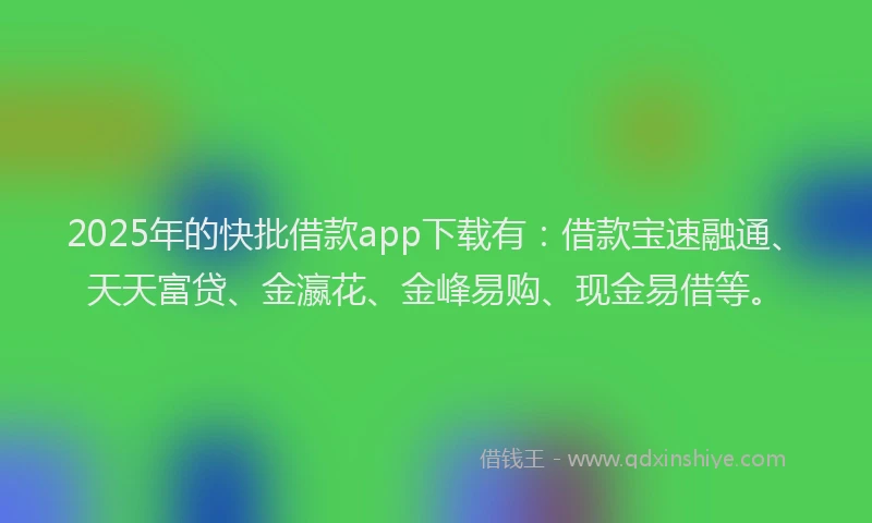 2025年的快批借款app下载有：借款宝速融通、天天富贷、金瀛花、金峰易购、现金易借等。