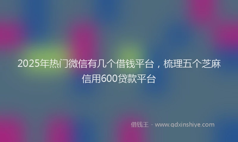 2025年热门微信有几个借钱平台，梳理五个芝麻信用600贷款平台