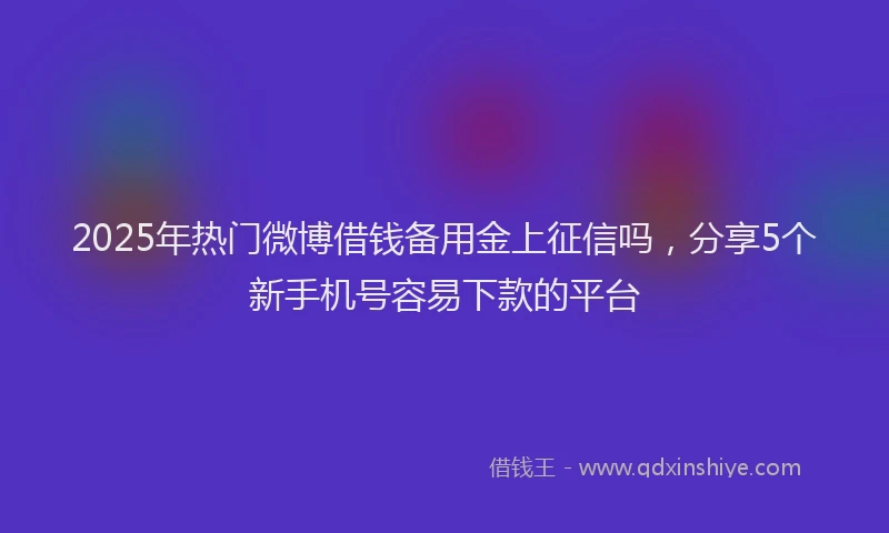 2025年热门微博借钱备用金上征信吗，分享5个新手机号容易下款的平台