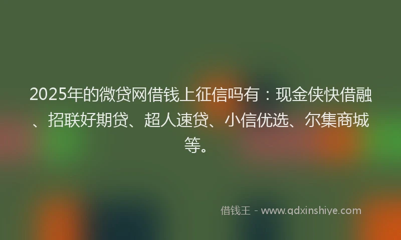 2025年的微贷网借钱上征信吗有：现金侠快借融、招联好期贷、超人速贷、小信优选、尔集商城等。