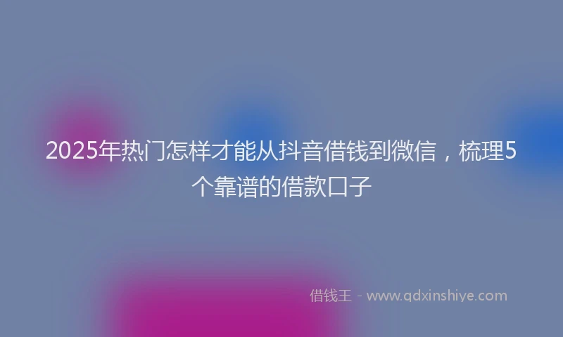 2025年热门怎样才能从抖音借钱到微信，梳理5个靠谱的借款口子