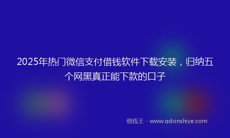 2025年热门微信支付借钱软件下载安装，归纳五个网黑真正能下款的口子