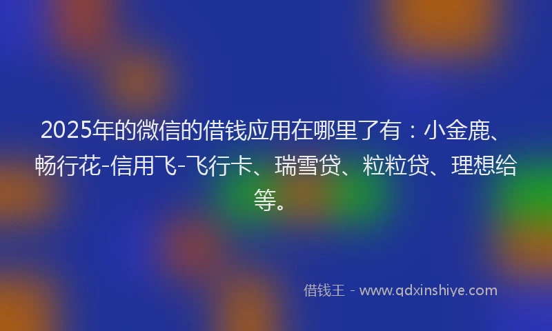 2025年的微信的借钱应用在哪里了有：小金鹿、畅行花-信用飞-飞行卡、瑞雪贷、粒粒贷、理想给等。