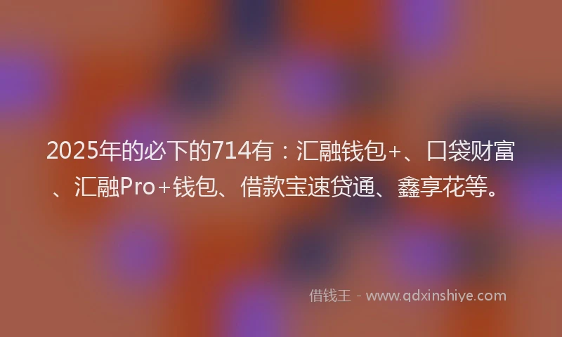 2025年的必下的714有：汇融钱包+、口袋财富、汇融Pro+钱包、借款宝速贷通、鑫享花等。