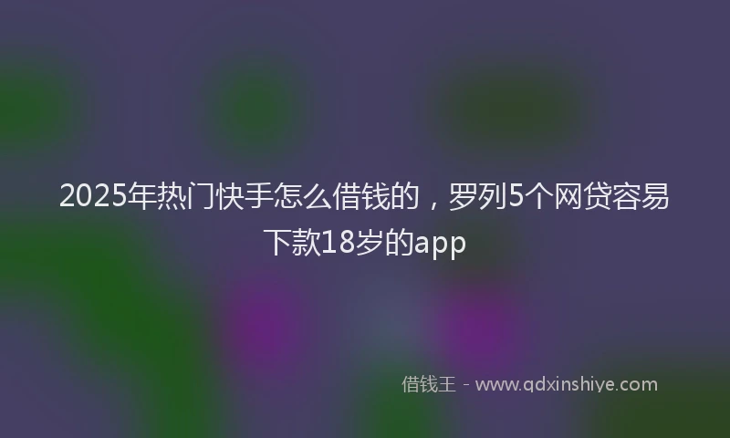 2025年热门快手怎么借钱的，罗列5个网贷容易下款18岁的app