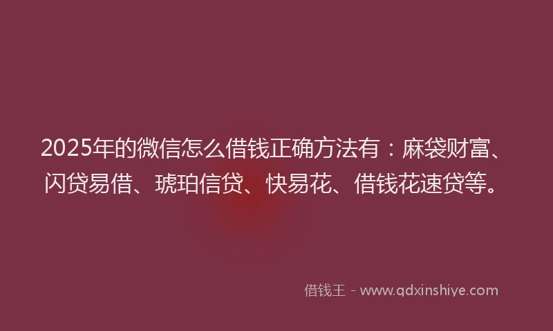2025年的微信怎么借钱正确方法有：麻袋财富、闪贷易借、琥珀信贷、快易花、借钱花速贷等。