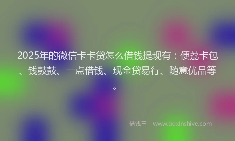 2025年的微信卡卡贷怎么借钱提现有：便荔卡包、钱鼓鼓、一点借钱、现金贷易行、随意优品等。