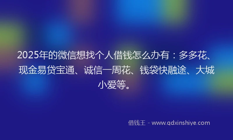 2025年的微信想找个人借钱怎么办有：多多花、现金易贷宝通、诚信一周花、钱袋快融途、大城小爱等。
