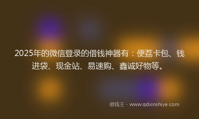 2025年的微信登录的借钱神器有：便荔卡包、钱进袋、现金站、易速购、鑫诚好物等。