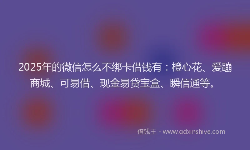 2025年的微信怎么不绑卡借钱有：橙心花、爱蹦商城、可易借、现金易贷宝盒、瞬信通等。