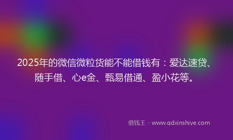 2025年的微信微粒货能不能借钱有：爱达速贷、随手借、心e金、甄易借通、盈小花等。