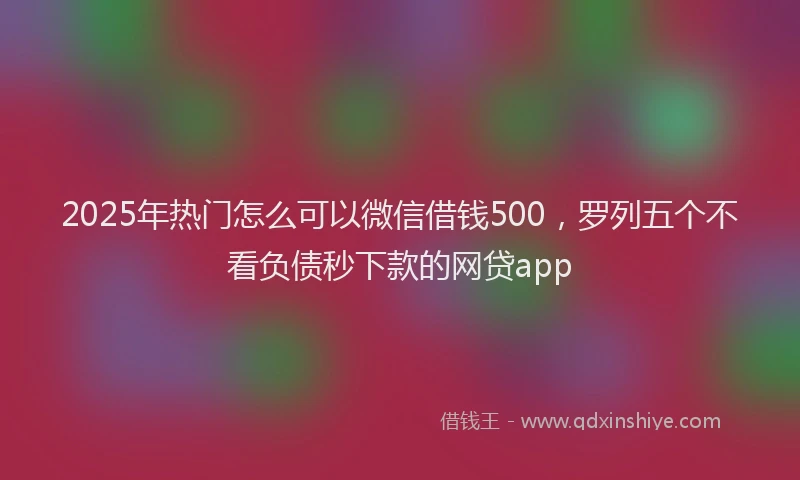 2025年热门怎么可以微信借钱500,罗列五个不看负债秒下款的网贷app