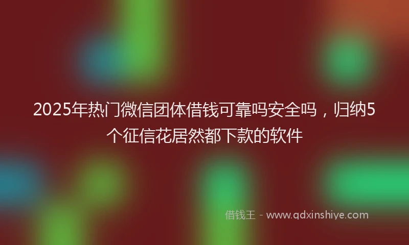 2025年热门微信团体借钱可靠吗安全吗，归纳5个征信花居然都下款的软件