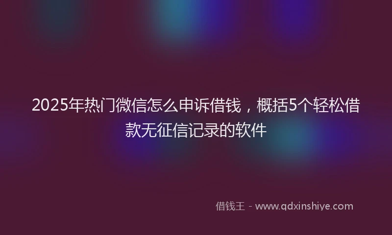 2025年热门微信怎么申诉借钱，概括5个轻松借款无征信记录的软件