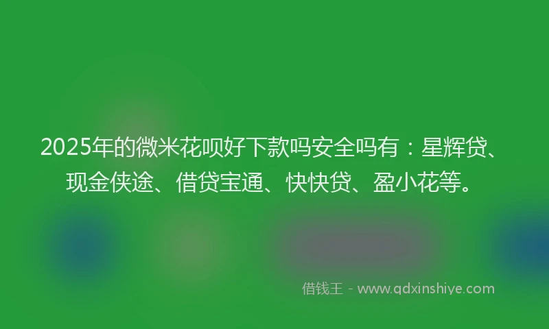 2025年的微米花呗好下款吗安全吗有：星辉贷、现金侠途、借贷宝通、快快贷、盈小花等。