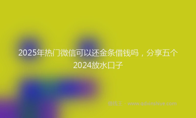 2025年热门微信可以还金条借钱吗，分享五个2024放水口子