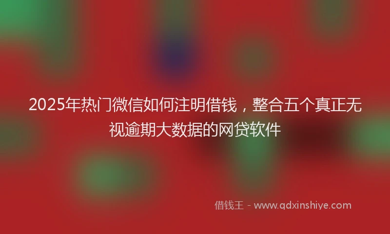 2025年热门微信如何注明借钱，整合五个真正无视逾期大数据的网贷软件