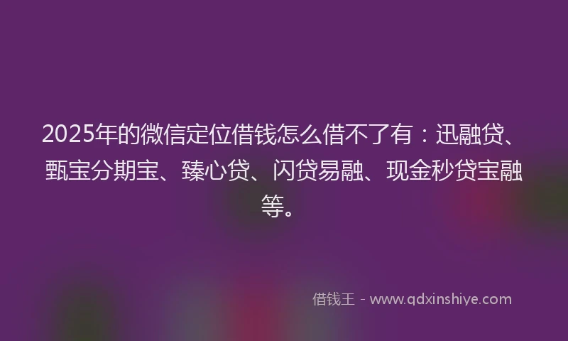 2025年的微信定位借钱怎么借不了有：迅融贷、甄宝分期宝、臻心贷、闪贷易融、现金秒贷宝融等。