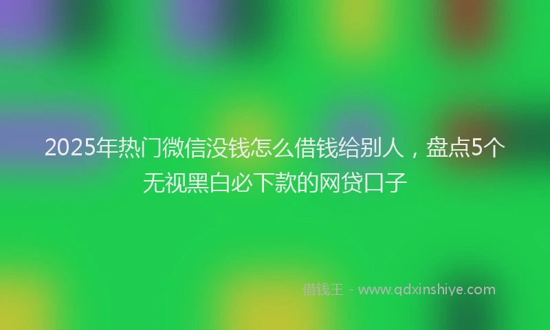 2025年热门微信没钱怎么借钱给别人,盘点5个无视黑白必下款的网贷口子