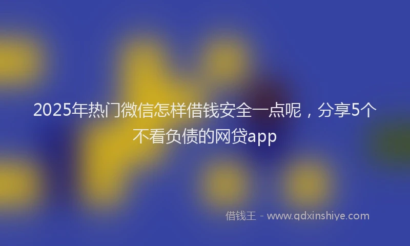 2025年热门微信怎样借钱安全一点呢，分享5个不看负债的网贷app
