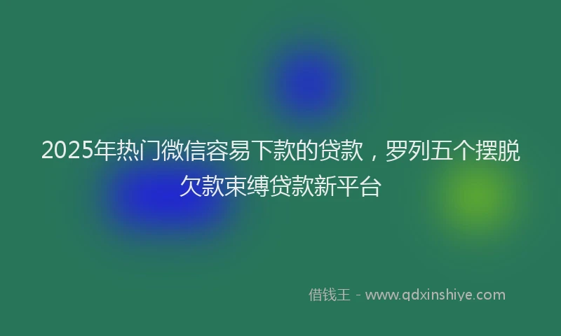 2025年热门微信容易下款的贷款，罗列五个摆脱欠款束缚贷款新平台
