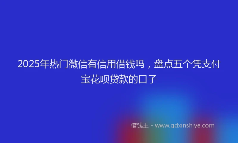 2025年热门微信有信用借钱吗，盘点五个凭支付宝花呗贷款的口子