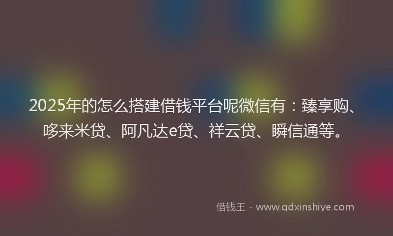 2025年的怎么搭建借钱平台呢微信有：臻享购、哆来米贷、阿凡达e贷、祥云贷、瞬信通等。