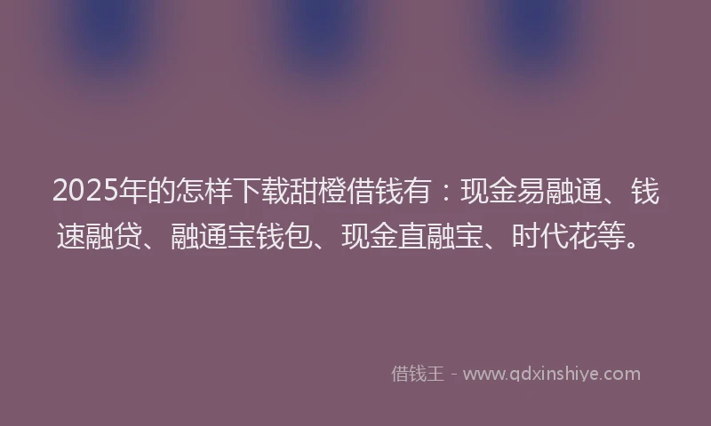2025年的怎样下载甜橙借钱有：现金易融通、钱速融贷、融通宝钱包、现金直融宝、时代花等。